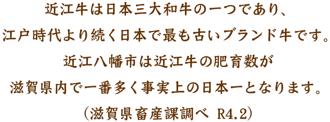 近江牛は日本三大和牛の一つであり、江戸時代より続く日本で最も古いブランド牛です。近江八幡市は近江牛の肥育数が滋賀県内で一番多く事実上の日本一となります。（滋賀県畜産課調べ R4.2）